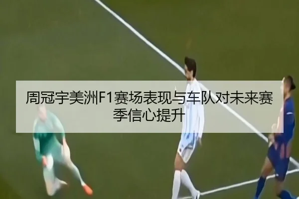 周冠宇美洲F1赛场表现与车队对未来赛季信心提升